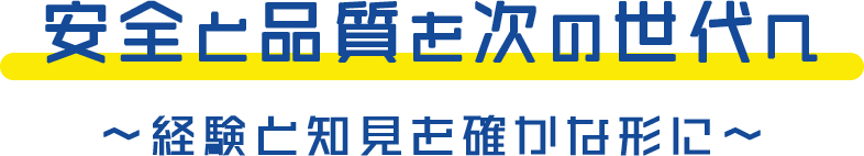 安全と品質を次の世代へ 〜経験と知見を確かな形に〜