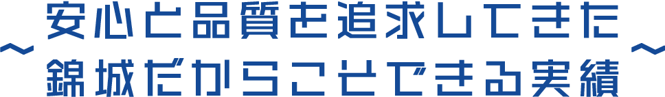 安心と品質を追求してきた錦城だからこそできる実績